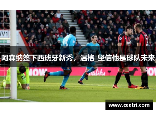 阿森纳签下西班牙新秀，温格_坚信他是球队未来