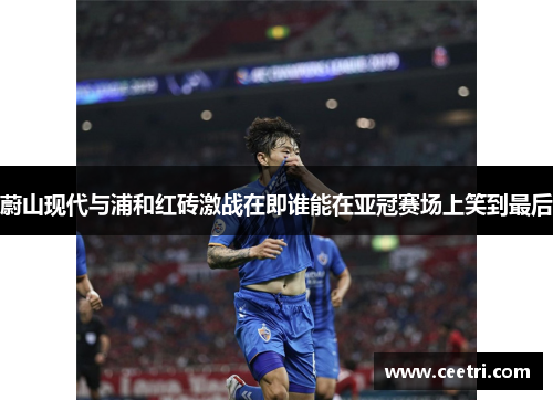 蔚山现代与浦和红砖激战在即谁能在亚冠赛场上笑到最后